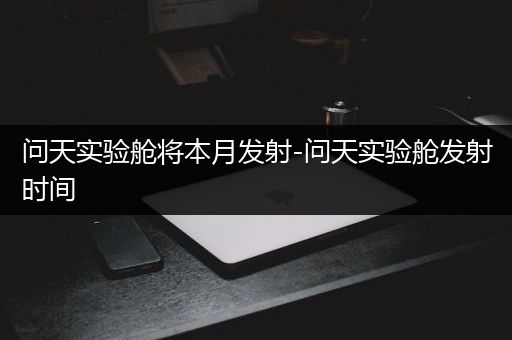 问天实验舱将本月发射-问天实验舱发射时间